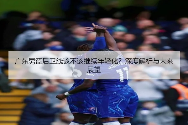 广东男篮后卫线该不该继续年轻化？深度解析与未来展望